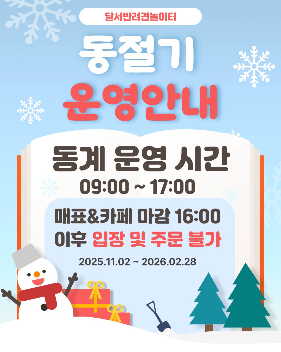 

안녕하세요!

달서 반려견 놀이터입니다.🐕💕







11월부터 오는 2월까지는 동계 운영 기간으로,
일조량이 짧아지고 기온이 낮아짐에 따라
운영시간이 1시간 단축됩니다.







📅 운영기간: 2025년 11월 ~ 2026년 2월


🕐 변경 운영시간:

[기존]09:00 ~ 18:00

(매표, 카페 마감 - 17:00)

[변동]09:00 ~ 17:00

(매표, 카페 마감 - 16:00)



※매표 &카페 마감 이후 입장 및 주문불가





이용 시 참고하시어 반려견과 즐거운 시간 보내시길 바랍니다.
안전하고 따뜻한 놀이터 이용되세요! ❄️🐶





저희 달서 반려견 놀이터는 앞으로도 반려견과 함께하는

문화가 더욱 발전할 수 있도록 노력하겠습니다.


프로그램에 관하여 문의사항이 있으시면

아래의번호 OR 달서반려견놀이터

공식 인스타그램 다이렉트 메시지로

연락주십시오.



053-716-1314

[달.반.놀 공식 인스타그램]



감사합니다.
