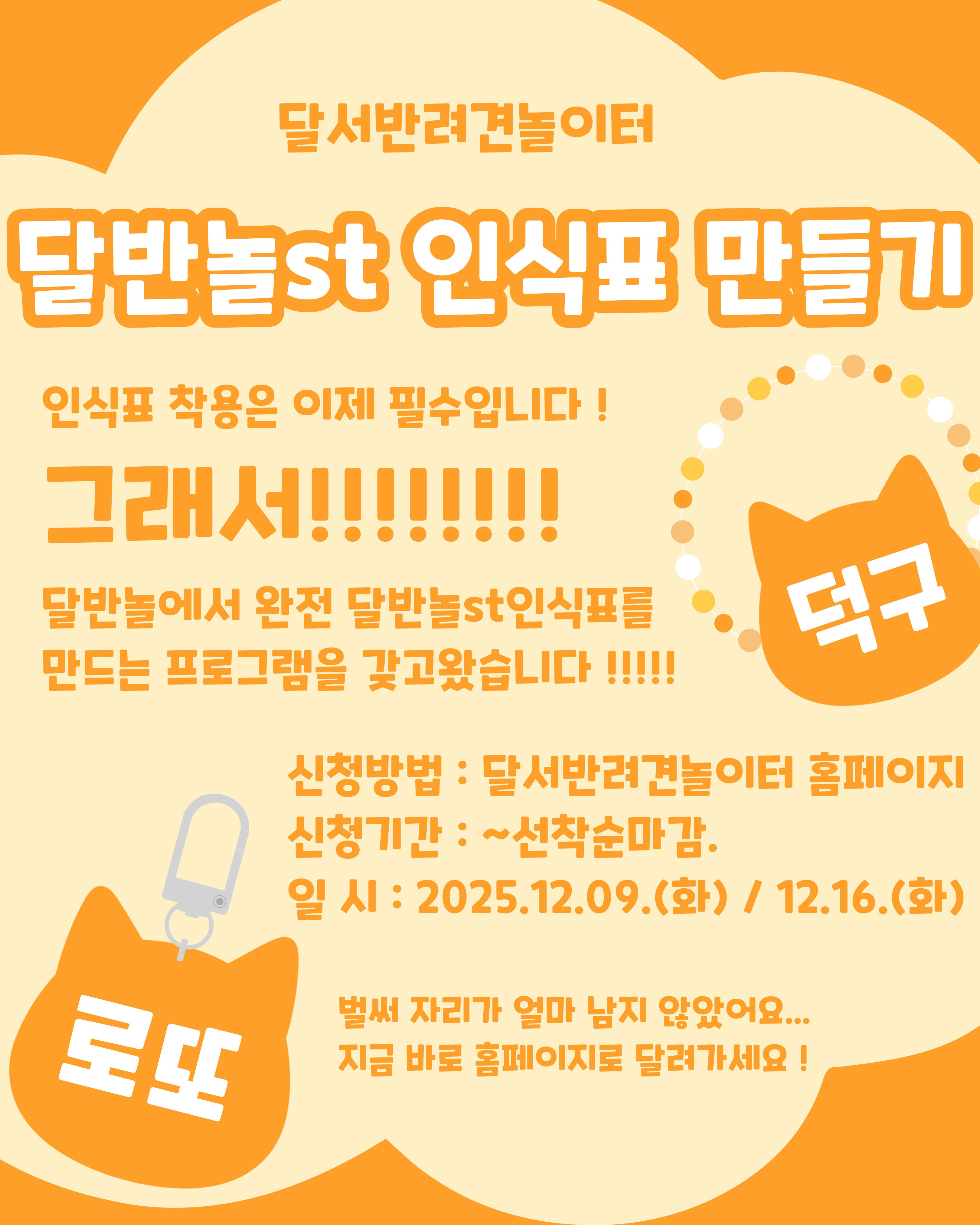 

안녕하세요!

달서 반려견 놀이터입니다.🐕💕





달서 반려견 놀이터에서 

특별한 프로그램을 준비했습니다!





반려견 보호자분들이 직접 참여하는

‘반려견 인식표 만들기’가 진행됩니다.





반려견 인식표는 단순한 장식이 아니라,
예기치 못한 상황에서 반려견을 지켜주는 

가장 기본적이고 중요한 안전장치입니다.




이번 프로그램에서는 인식표의 필요성과 

역할에 대한 간단한 이론 교육과 함께
레진과 비즈를 활용해 직접 나만의 인식표를 

만드는 즐거운 시간을 갖습니다.







📅 프로그램 진행일



A팀 : 12월 9일(화) 19:00 ~ 21:00



B팀 : 12월 16일(화)19:00 ~ 21:00



각 팀당 1회씩 2시간진행







✨ 프로그램 구성



1.반려견 인식표의 중요성 이론 설명

2. 레진 & 비즈를 활용한 보호자 직접 제작 체험





완성된 인식표는 당일 바로 가져가실 수 있어요!








🙋‍♂️신청인원🙋‍♂️



각 팀당 8명씩







📝 신청방법 📝



달서 반려견 놀이터 홈페이지 -> 프로그램 신청

👉프로그램 신청 바로가기👈







📆신청기간❤️



2025년 11월 27일부터
각 프로그램 진행일 당일까지







📍프로그램 장소📍



달서 반려견 놀이터 카페 홀







저희 달서 반려견 놀이터는 앞으로도 반려견과 함께하는

문화가 더욱 발전할 수 있도록 노력하겠습니다.


프로그램에 관하여 문의사항이 있으시면

아래의번호 OR 달서반려견놀이터

공식 인스타그램 다이렉트 메시지로

연락주십시오.



053-716-1314

[달.반.놀 공식 인스타그램]



감사합니다.
