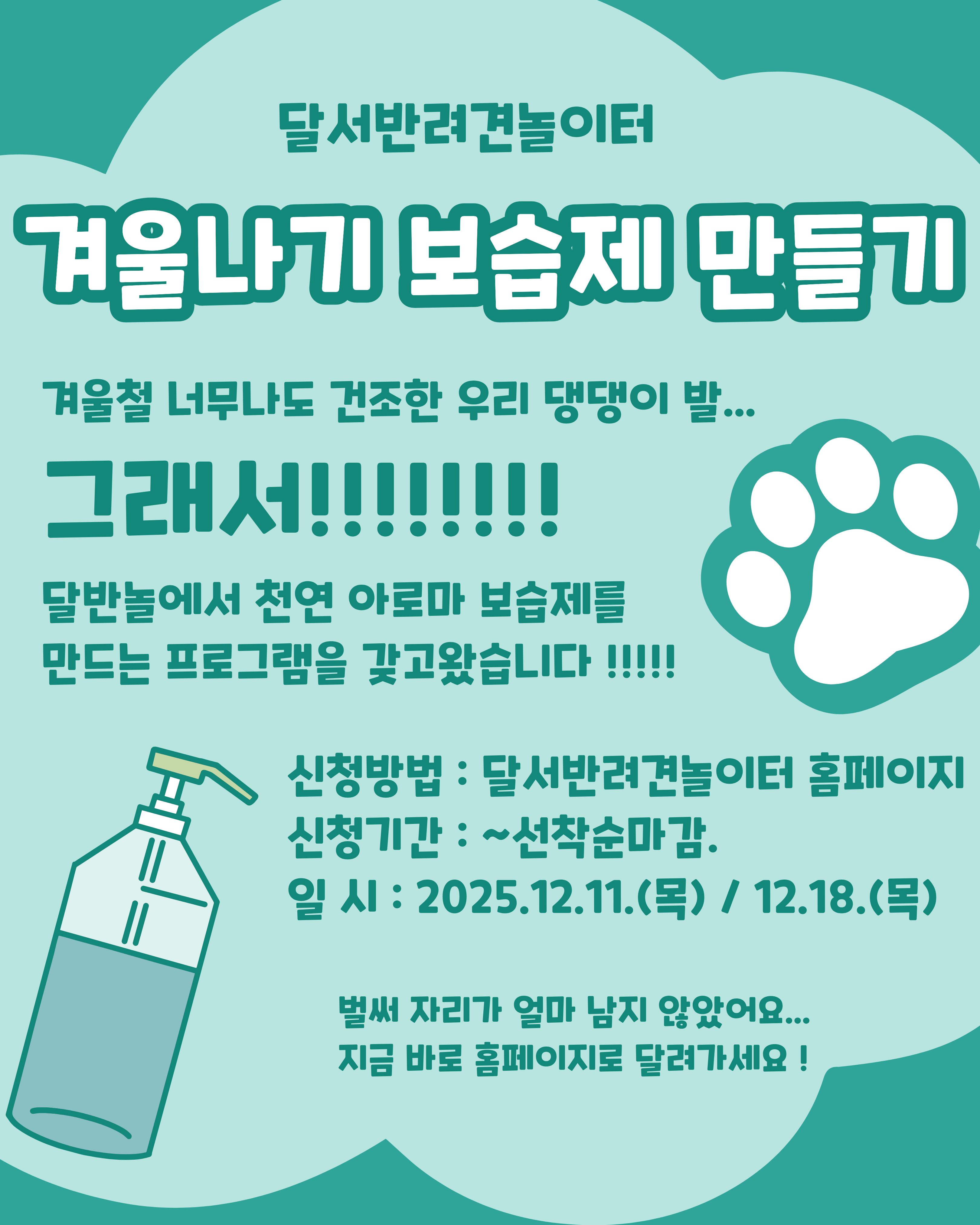 

안녕하세요!

달서 반려견 놀이터입니다.🐕💕





반려견을 위한 힐링 프로그램, 

펫 아로마테라피 DIY 보습제 프로그램을 진행합니다!




겨울철 건조한 날씨로 피부가 

예민해지는 반려견들을 위해, 

자연 유래 성분을 활용해 

직접 보습제를 만드는 체험형 프로그램입니다.







📅 프로그램 진행일



A팀 : 12월 11일(목) 19:00 ~ 21:00



B팀 : 12월 18일(목)19:00 ~ 21:00



각 팀당 1회씩 2시간진행







🧴 프로그램 내용



1. 반려동물에게 안전한 아로마 이해하기

2. 아로마 테라피와 보습 관리 이론 교육

3. 보호자가 직접 만드는 맞춤형 보습제 만들기





완성된 보습제는 당일 포장해 가져가실 수 있어요!







🙋‍♂️신청인원🙋‍♂️



각 팀당 7명씩







📝 신청방법 📝



달서 반려견 놀이터 홈페이지 -> 프로그램 신청

👉프로그램 신청 바로가기👈







📆신청기간❤️



2025년 11월 27일부터
각 프로그램 진행일 당일까지







📍프로그램 장소📍



달서 반려견 놀이터 카페 홀







저희 달서 반려견 놀이터는 앞으로도 반려견과 함께하는

문화가 더욱 발전할 수 있도록 노력하겠습니다.


프로그램에 관하여 문의사항이 있으시면

아래의번호 OR 달서반려견놀이터

공식 인스타그램 다이렉트 메시지로

연락주십시오.



053-716-1314

[달.반.놀 공식 인스타그램]



감사합니다.
