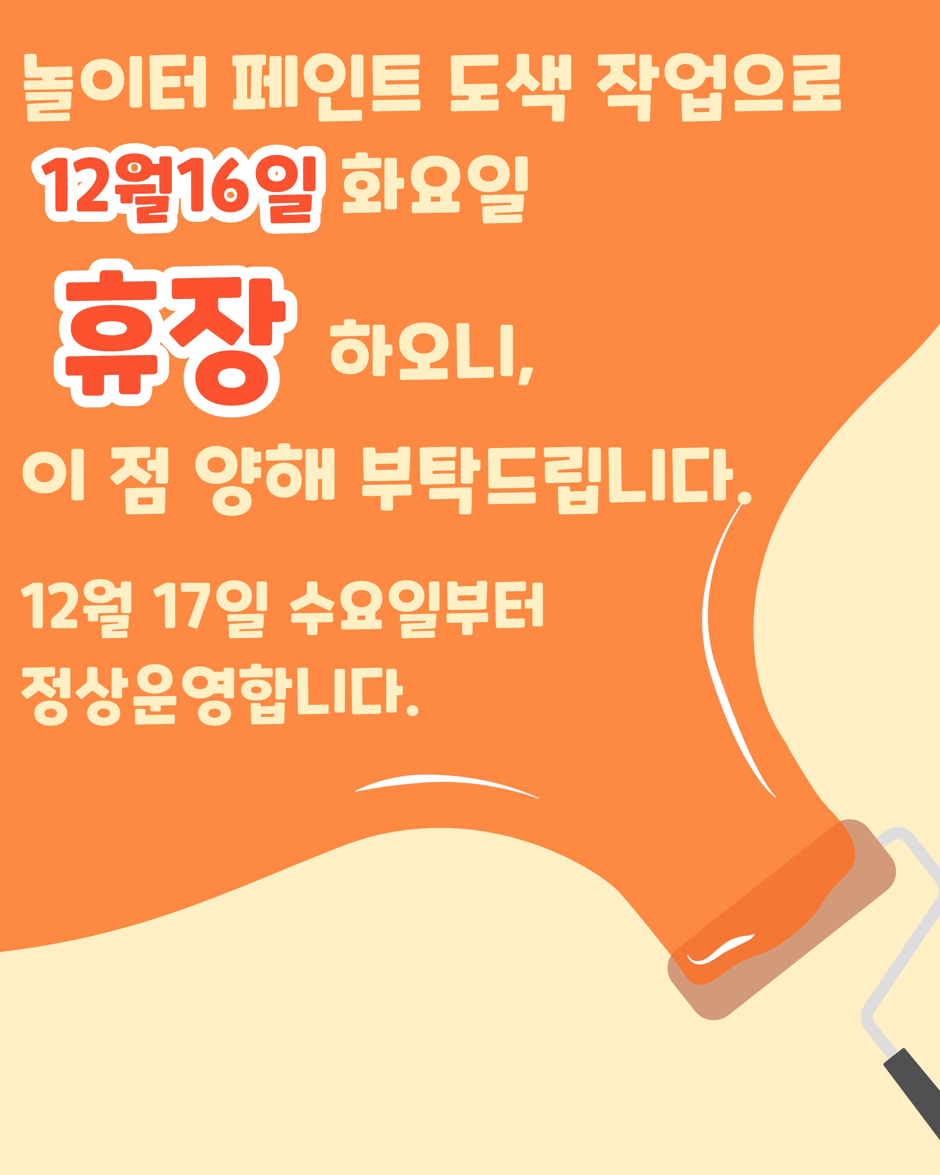 

안녕하세요!

달서 반려견 놀이터입니다.🐕💕







여러분들께 깨끗한 환경을 제공해드리기 위해
놀이터 시설 페인트 도색 작업을 진행합니다.




이에 따라 12월 16일(화) 

하루 동안 놀이터를휴장하오니
이용에 참고 부탁드립니다.



정상운영은 

12월 17일(수)부터 입니다.





작업 완료 후 더욱 깨끗해진 공간에서
반려견과 함께 즐거운 시간 보내실 수 있도록
최선을 다하겠습니다.







이용자 여러분의 양해와 협조에 감사드립니다.
고맙습니다.







12월 16일(화) 예정된 

반려견 인식표 만들기 프로그램은

정상적으로 진행됩니다.







저희 달서 반려견 놀이터는 앞으로도 반려견과 함께하는

문화가 더욱 발전할 수 있도록 노력하겠습니다.


프로그램에 관하여 문의사항이 있으시면

아래의번호 OR 달서반려견놀이터

공식 인스타그램 다이렉트 메시지로

연락주십시오.



053-716-1314

[달.반.놀 공식 인스타그램]



감사합니다.
