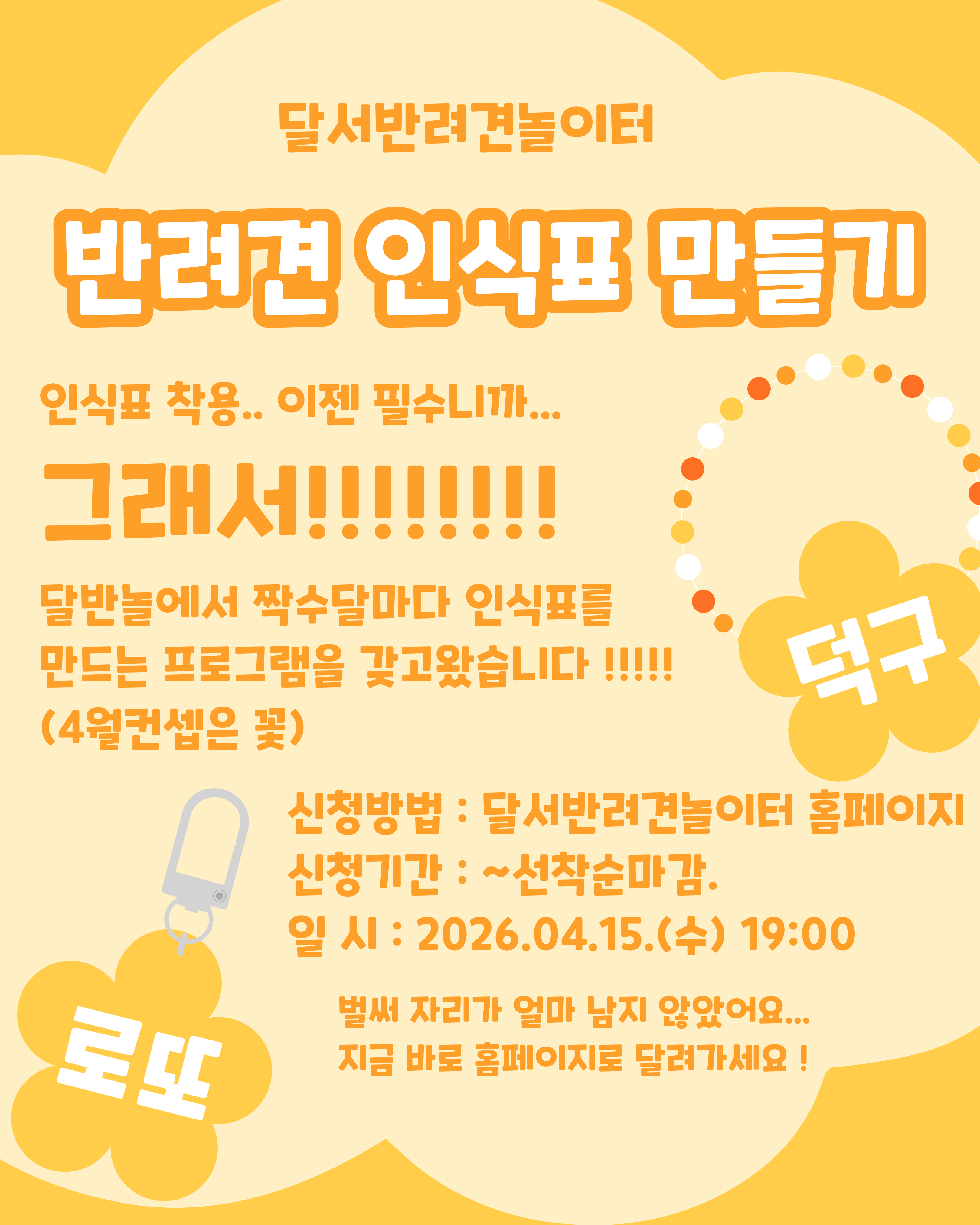 

안녕하세요!

달서 반려견 놀이터입니다.🐕💕







달서반려견놀이터에서 

반려견의 안전을 위한 체험 프로그램,
반려견 인식표 만들기를 진행합니다.







반려견 인식표는 단순한 액세서리가 아닌,
우리 아이가 보호자 품으로 

빠른 시간안에 돌아 올 수 있는 

필수 안전장치입니다.







이번 프로그램에서는 인식표의 중요성에 대해 

간단히 알아보는 시간을 가진 뒤,
보호자분들이 직접 디자인하고 

제작하는 체험 활동을 진행합니다.



(4월 인식표는 모양은 꽃 예정)







📅 프로그램 진행일



2026년 4월 15일 (수)

19:00 ~ 21:00 (2시간)








🙋&zwj;♂️신청인원🙋&zwj;♂️



8명

(선착순 마감)







📝 신청방법 📝



달서 반려견 놀이터 홈페이지 -> 프로그램 신청

👉프로그램 신청 바로가기👈



※본 프로그램은반려견 미동반프로그램입니다.







📆신청기간❤️



2026년 3월 18일부터
프로그램 진행일 당일까지







📍프로그램 장소📍



달서 반려견 놀이터 카페 홀









레진과 다양한 재료를 활용해
세상에 하나뿐인 우리 아이만의 인식표를 만들어보세요.
정성이 담긴 인식표는 더욱 특별한 의미가 됩니다.







저희 달서 반려견 놀이터는 앞으로도 반려견과 함께하는

문화가 더욱 발전할 수 있도록 노력하겠습니다.


프로그램에 관하여 문의사항이 있으시면

아래의번호 OR 달서반려견놀이터

공식 인스타그램 다이렉트 메시지로

연락주십시오.



053-716-1314

[달.반.놀 공식 인스타그램]



감사합니다.
