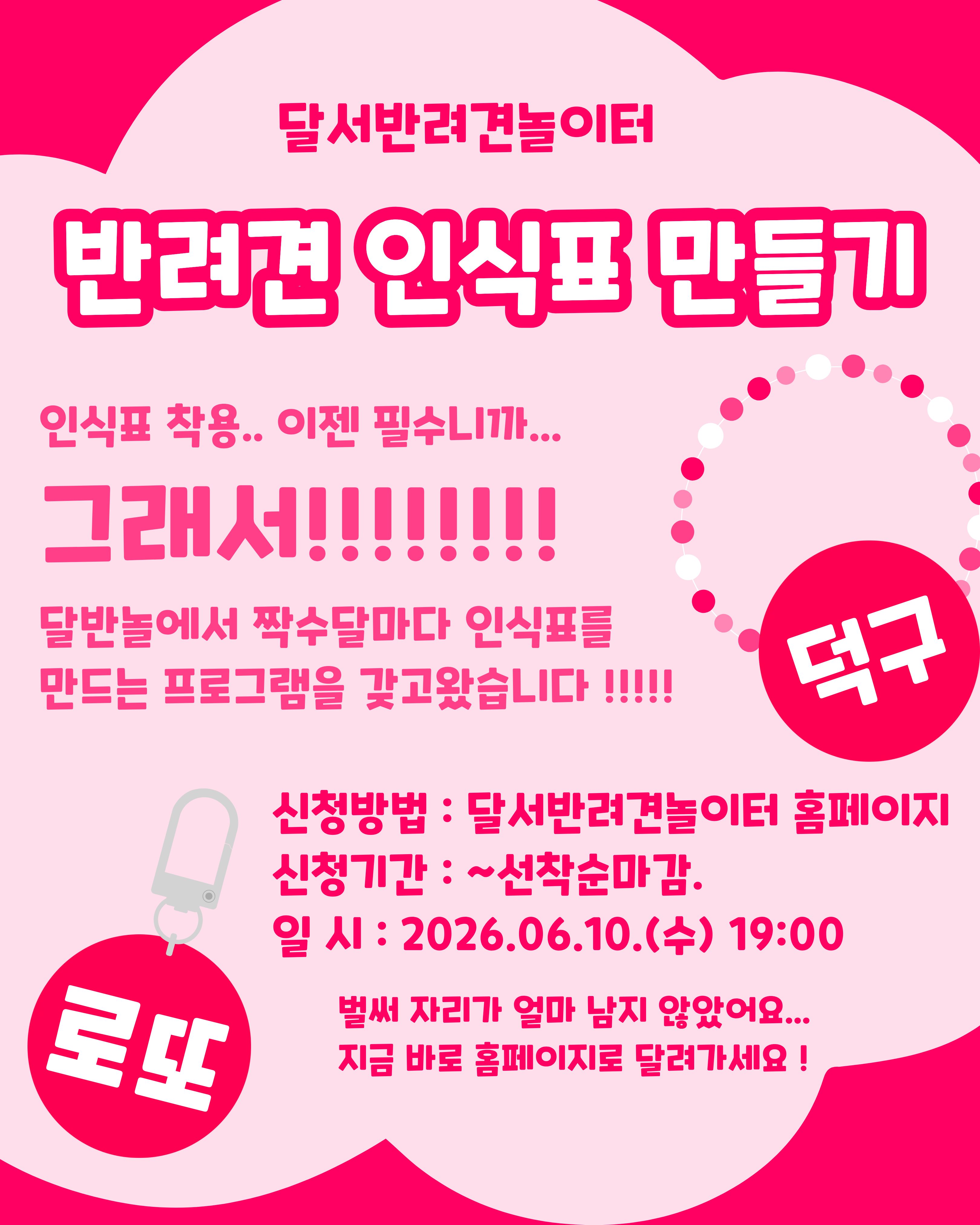 

안녕하세요!

달서 반려견 놀이터입니다.🐕💕







달서반려견놀이터에서 

반려견의 안전을 위한 체험 프로그램,
반려견 인식표 만들기를 진행합니다.







반려견 인식표는 단순한 액세서리가 아닌,
우리 아이가 보호자 품으로 

빠른 시간안에 돌아 올 수 있는 

필수 안전장치입니다.







이번 프로그램에서는 인식표의 중요성에 대해 

간단히 알아보는 시간을 가진 뒤,
보호자분들이 직접 디자인하고 

제작하는 체험 활동을 진행합니다.









📅 프로그램 진행일



2026년 6월 10일 (수)

19:00 ~ 21:00 (2시간)








🙋&zwj;♂️신청인원🙋&zwj;♂️



8명

(선착순 마감)







📝 신청방법 📝



달서 반려견 놀이터 홈페이지 -> 프로그램 신청

👉프로그램 신청 바로가기👈



※본 프로그램은반려견 미동반프로그램입니다.







📆신청기간❤️



2026년 5월 23일부터
프로그램 진행일 당일까지







📍프로그램 장소📍



달서 반려견 놀이터 카페 홀









레진과 다양한 재료를 활용해
세상에 하나뿐인 우리 아이만의 인식표를 만들어보세요.
정성이 담긴 인식표는 더욱 특별한 의미가 됩니다.







저희 달서 반려견 놀이터는 앞으로도 반려견과 함께하는

문화가 더욱 발전할 수 있도록 노력하겠습니다.


프로그램에 관하여 문의사항이 있으시면

아래의번호 OR 달서반려견놀이터

공식 인스타그램 다이렉트 메시지로

연락주십시오.



053-716-1314

[달.반.놀 공식 인스타그램]



감사합니다.

