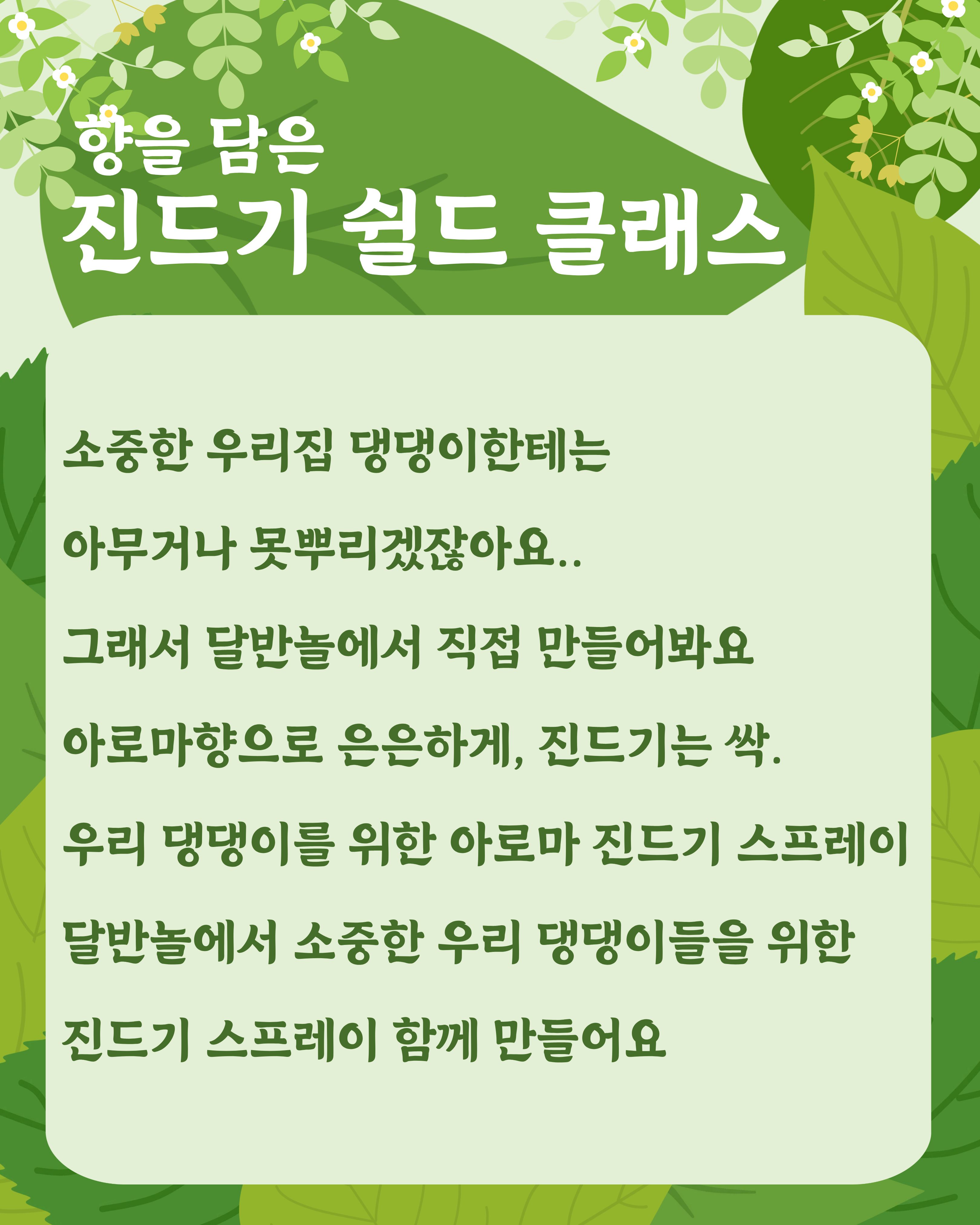 

안녕하세요!

달서 반려견 놀이터입니다.🐕💕







천연 아로마를 활용하여 반려견을 위한
진드기 기피제를 직접 만들어보고
진드기 예방 및 관리 방법에 대해 알아보는 시간입니다.







반려견 피부에 순하게 사용할 수 있는

아로마 성분을 활용해 보호자님의 취향까지 담은

특별한 쉴드를 완성해보세요.







📝 프로그램 내용


&bull; 천연 아로마를 활용한 반려견 진드기 쉴드 만들기
&bull; 반려견 진드기 예방 및 관리 방법 안내







📅 진행일


&bull; A팀 : 2026년 7월 9일(목) 19:00 ~ 21:00


&bull; B팀 : 2026년 7월 23일(목) 19:00 ~ 21:00


각 팀당 1회씩 2시간 진행







📍 장소


달서반려견놀이터 카페 홀







👥 신청인원


7명
(선착순 마감)






📆 신청기간


2026년 6월 18일부터
각 프로그램 당일







📌 취소 및 참여 안내



원활한 프로그램 운영을 위해 아래 사항을 안내드립니다.



당일 취소 및 사전 연락 없이 불참(노쇼)하실 경우
다음 프로그램 참여에 불이익이 있을 수 있습니다.



다른 참여자분들을 위해 일정 변경 및 취소는
가급적 사전에 미리 연락 부탁드립니다.







📝 신청방법 📝



달서 반려견 놀이터 홈페이지 -> 프로그램 신청

👉프로그램 신청 바로가기👈



※본 프로그램은반려견 미동반프로그램입니다.









저희 달서 반려견 놀이터는 앞으로도 반려견과 함께하는

문화가 더욱 발전할 수 있도록 노력하겠습니다.


프로그램에 관하여 문의사항이 있으시면

아래의번호 OR 달서반려견놀이터

공식 인스타그램 다이렉트 메시지로

연락주십시오.



053-716-1314

[달.반.놀 공식 인스타그램]



감사합니다.
