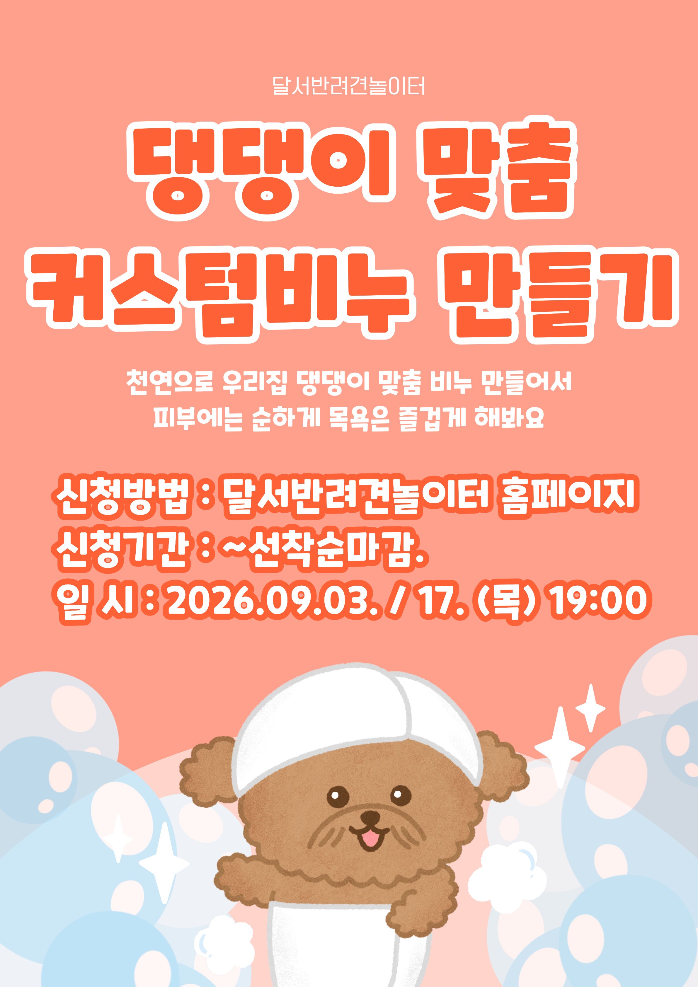 

안녕하세요!

달서 반려견 놀이터입니다.🐕💕









달서반려견놀이터에서 반려견의 피부 타입과

취향에 맞춰 직접 만들어보는
「댕댕이 맞춤 커스텀비누 만들기」 프로그램을 진행합니다!







🐾 프로그램 내용

✔반려견 피부에 맞는 재료 선택
✔원하는 향과 디자인으로 커스텀 비누 제작
✔반려견 전용 수제비누 만들기 체험








📅 프로그램 진행일

A팀 : 9월 3일(목) 19:00 ~ 21:00

B팀 : 9월 17일(목) 19:00 ~ 21:00

각 팀당 1회씩 2시간 진행







📍 장소

달서반려견놀이터 카페 홀







🙋&zwj;♂️신청인원🙋&zwj;♂️


7명

(선착순 마감)







📌 취소 및 참여 안내



원활한 프로그램 운영을 위해 아래 사항을 안내드립니다.



당일 취소 및 사전 연락 없이 불참(노쇼)하실 경우
다음 프로그램 참여에 불이익이 있을 수 있습니다.



다른 참여자분들을 위해 일정 변경 및 취소는
가급적 사전에 미리 연락 부탁드립니다.







📝 신청방법 📝



달서 반려견 놀이터 홈페이지 -> 프로그램 신청

👉프로그램 신청 바로가기👈



※본 프로그램은반려견 미동반프로그램입니다.





📆신청기간❤️



2026년 8월 20일부터
각 프로그램 진행일 당일까지







보호자님이 직접 선택한 재료와 향으로
우리 아이만을 위한 특별한 비누를 만들어보세요💛







저희 달서 반려견 놀이터는 앞으로도 반려견과 함께하는

문화가 더욱 발전할 수 있도록 노력하겠습니다.


프로그램에 관하여 문의사항이 있으시면

아래의번호 OR 달서반려견놀이터

공식 인스타그램 다이렉트 메시지로

연락주십시오.



053-716-1314

[달.반.놀 공식 인스타그램]



감사합니다.







