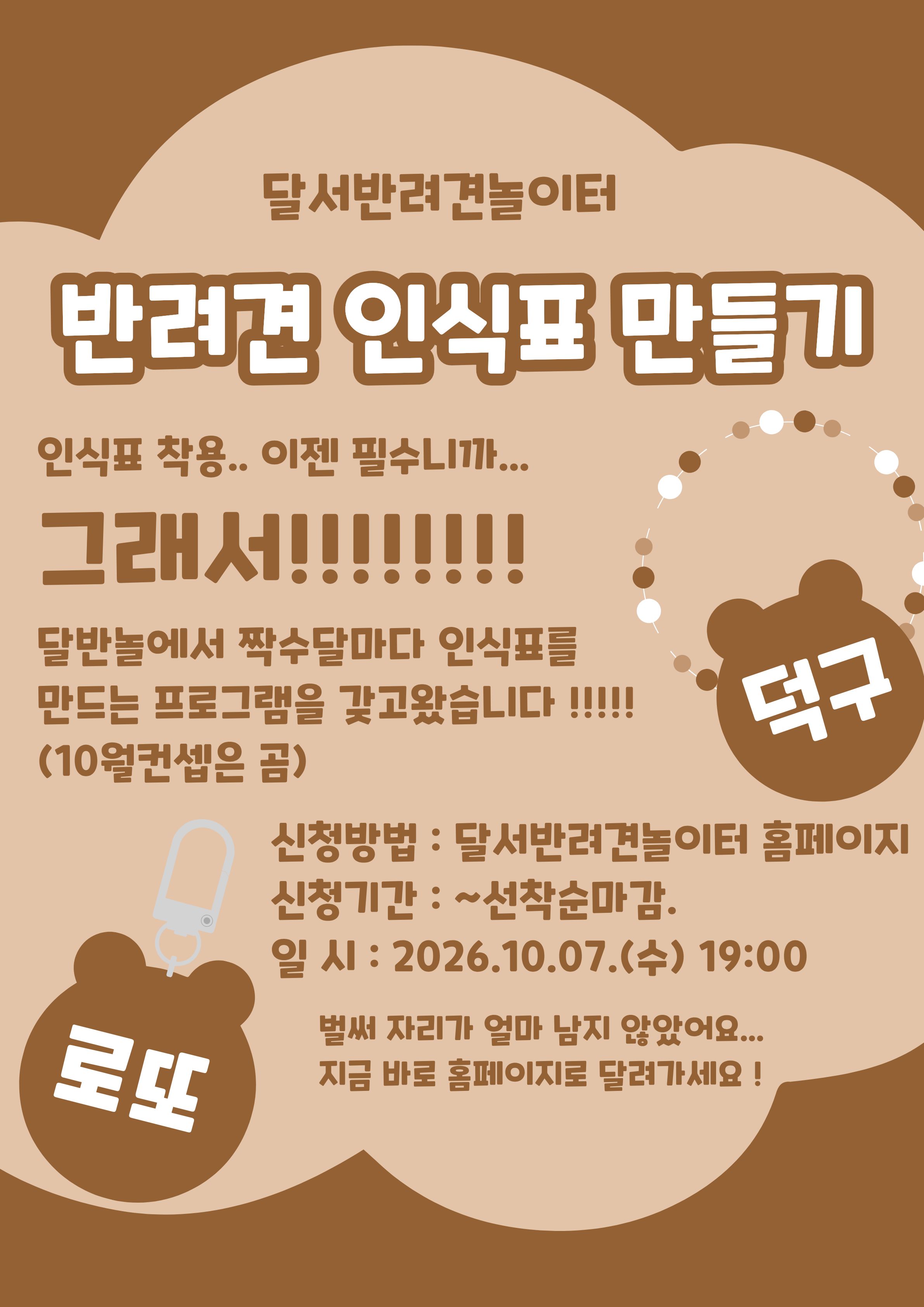

안녕하세요!

달서 반려견 놀이터입니다.🐕💕







달서반려견놀이터에서 

반려견의 안전을 위한 체험 프로그램,
반려견 인식표 만들기를 진행합니다.







반려견 인식표는 단순한 액세서리가 아닌,
우리 아이가 보호자 품으로 

빠른 시간안에 돌아 올 수 있는 

필수 안전장치입니다.







이번 프로그램에서는 인식표의 중요성에 대해 

간단히 알아보는 시간을 가진 뒤,
보호자분들이 직접 디자인하고 

제작하는 체험 활동을 진행합니다.







📅 프로그램 진행일



2026년 10월 7일 (수)

19:00 ~ 21:00 (2시간)








🙋&zwj;♂️신청인원🙋&zwj;♂️



8명

(선착순 마감)







📝 신청방법 📝



달서 반려견 놀이터 홈페이지 -> 프로그램 신청

👉프로그램 신청 바로가기👈



※본 프로그램은반려견 미동반프로그램입니다.







📆신청기간❤️



2026년 9월 23일부터
프로그램 진행일 당일까지







📍프로그램 장소📍



달서 반려견 놀이터 카페 홀









레진과 다양한 재료를 활용해
세상에 하나뿐인 우리 아이만의 인식표를 만들어보세요.
정성이 담긴 인식표는 더욱 특별한 의미가 됩니다.







저희 달서 반려견 놀이터는 앞으로도 반려견과 함께하는

문화가 더욱 발전할 수 있도록 노력하겠습니다.


프로그램에 관하여 문의사항이 있으시면

아래의번호 OR 달서반려견놀이터

공식 인스타그램 다이렉트 메시지로

연락주십시오.



053-716-1314

[달.반.놀 공식 인스타그램]



감사합니다.
