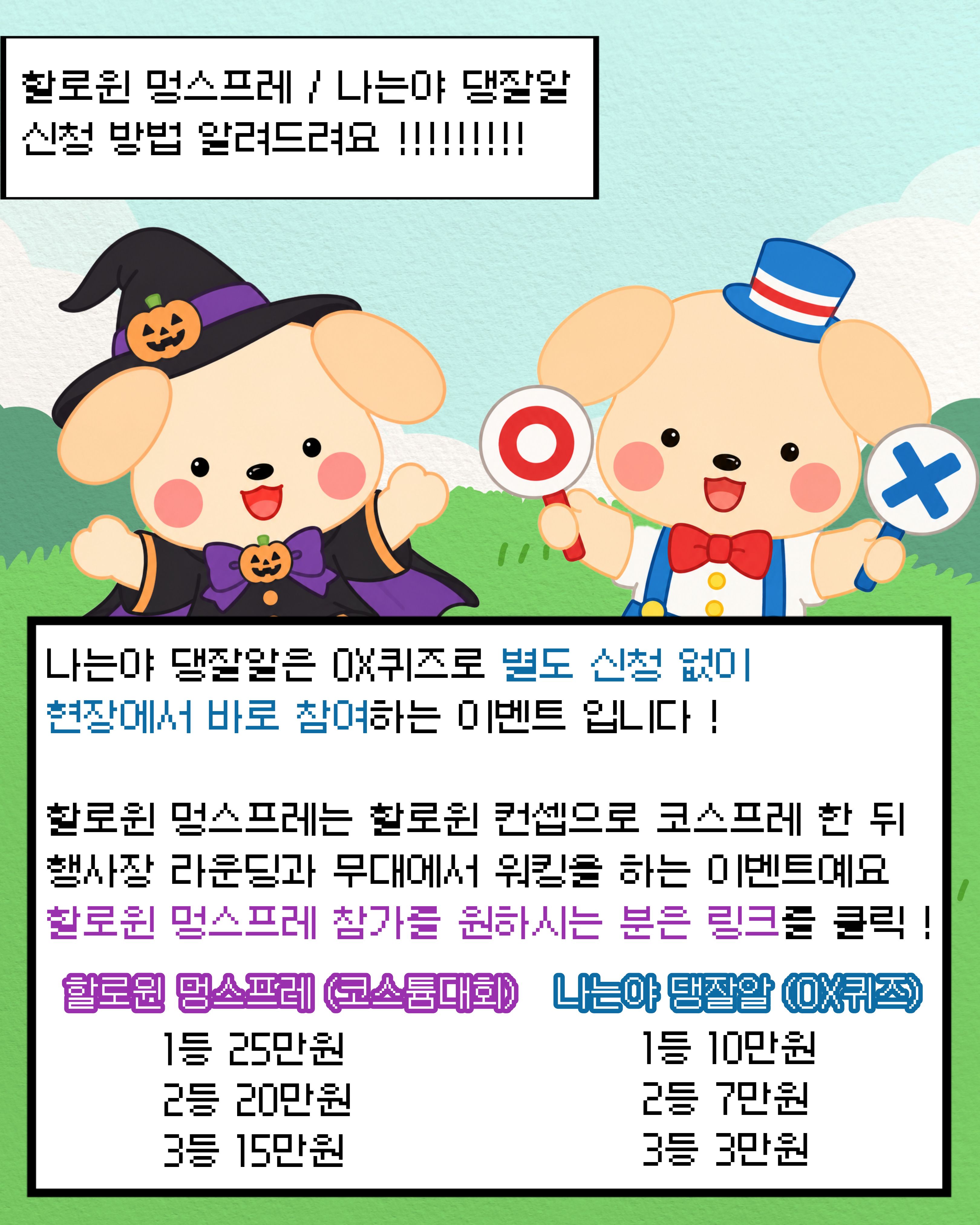 

안녕하세요!

달서 반려견 놀이터입니다.🐕💕











🎃 할로윈 멍스프레(코스튬 대회)


할로윈 콘셉트에 맞춰 개성 넘치는 코스프레를 뽐내고, 

행사장 라운딩과 무대 워킹에 참여해 보세요!







🐶 나는야 댕잘알(OX 퀴즈)


반려견 상식 퀴즈에 도전해 보세요! 

별도의 사전 신청 없이 현장에서 바로 참여할 수 있습니다.







🏆 이벤트별 시상 안내



할로윈 멍스프레(코스튬 대회)

1등: 25만 원

2등: 20만 원

3등: 15만 원







나는야 댕잘알(OX 퀴즈)

1등: 10만 원

2등: 7만 원

3등: 3만 원









※ 할로윈 멍스프레 참가를 희망하시는 분은 별도 

신청 링크를 통해 신청해 주시기 바랍니다.



➡︎달서 반려가족 희망나눔 축제 | 대구광역시 달서구




※ 나는야 댕잘알(OX 퀴즈)은 

행사 당일 현장에서 바로 참여 가능합니다.


